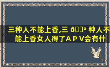 三种人不能上香,三 🐺 种人不能上香女人得了A P V会有什么症状